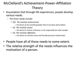 McClelland’s Achievement-Power-Affiliation
Theory
• Assumption that through life experiences, people develop
various needs.
– The three needs include:
• (1) The need for achievement
– the desire to do something better than it has been done before.
• (2) The need for power
– the desire to control, influence, or be responsible for other people.
• (3) The need for affiliation
– the desire to maintain close and friendly personal relationships.
• People have all of these needs to some extent.
• The relative strength of the needs influences the
motivation of a person.
 