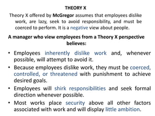 A manager who view employees from a Theory X perspective
believes:
• Employees inherently dislike work and, whenever
possible, will attempt to avoid it.
• Because employees dislike work, they must be coerced,
controlled, or threatened with punishment to achieve
desired goals.
• Employees will shirk responsibilities and seek formal
direction whenever possible.
• Most works place security above all other factors
associated with work and will display little ambition.
THEORY X
Theory X offered by McGregor assumes that employees dislike
work, are lazy, seek to avoid responsibility, and must be
coerced to perform. It is a negative view about people.
 