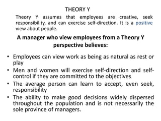 A manager who view employees from a Theory Y
perspective believes:
• Employees can view work as being as natural as rest or
play
• Men and women will exercise self-direction and self-
control if they are committed to the objectives
• The average person can learn to accept, even seek,
responsibility
• The ability to make good decisions widely dispersed
throughout the population and is not necessarily the
sole province of managers.
THEORY Y
Theory Y assumes that employees are creative, seek
responsibility, and can exercise self-direction. It is a positive
view about people.
 