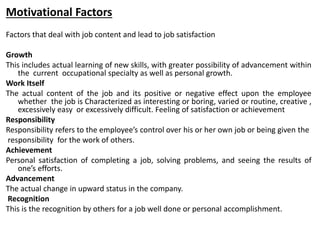 Motivational Factors
Factors that deal with job content and lead to job satisfaction
Growth
This includes actual learning of new skills, with greater possibility of advancement within
the current occupational specialty as well as personal growth.
Work Itself
The actual content of the job and its positive or negative effect upon the employee
whether the job is Characterized as interesting or boring, varied or routine, creative ,
excessively easy or excessively difficult. Feeling of satisfaction or achievement
Responsibility
Responsibility refers to the employee’s control over his or her own job or being given the
responsibility for the work of others.
Achievement
Personal satisfaction of completing a job, solving problems, and seeing the results of
one’s efforts.
Advancement
The actual change in upward status in the company.
Recognition
This is the recognition by others for a job well done or personal accomplishment.
 