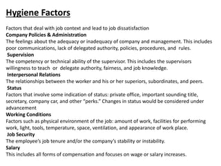 Hygiene Factors
Factors that deal with job context and lead to job dissatisfaction
Company Policies & Administration
The feelings about the adequacy or inadequacy of company and management. This includes
poor communications, lack of delegated authority, policies, procedures, and rules.
Supervision
The competency or technical ability of the supervisor. This includes the supervisors
willingness to teach or delegate authority, fairness, and job knowledge.
Interpersonal Relations
The relationships between the worker and his or her superiors, subordinates, and peers.
Status
Factors that involve some indication of status: private office, important sounding title,
secretary, company car, and other “perks.” Changes in status would be considered under
advancement
Working Conditions
Factors such as physical environment of the job: amount of work, facilities for performing
work, light, tools, temperature, space, ventilation, and appearance of work place.
Job Security
The employee’s job tenure and/or the company’s stability or instability.
Salary
This includes all forms of compensation and focuses on wage or salary increases.
 