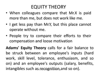 EQUITY THEORY
• When colleagues compare that Mr.X is paid
more than me, but does not work like me.
• I get less pay than Mr.Y, but this place cannot
operate without me.
• People try to compare their efforts to their
compensation and loose motivation
Compiled by Dr.M.Balasubramanian
Adams' Equity Theory calls for a fair balance to
be struck between an employee's inputs (hard
work, skill level, tolerance, enthusiasm, and so
on) and an employee's outputs (salary, benefits,
intangibles such as recognition,and so on).
 