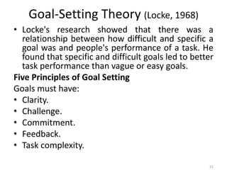 Goal-Setting Theory (Locke, 1968)
• Locke's research showed that there was a
relationship between how difficult and specific a
goal was and people's performance of a task. He
found that specific and difficult goals led to better
task performance than vague or easy goals.
Five Principles of Goal Setting
Goals must have:
• Clarity.
• Challenge.
• Commitment.
• Feedback.
• Task complexity.
51
 