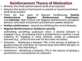 Reinforcement Theory of Motivation
• Behavior that leads toward rewards tends to be repeated
• Behavior that tends to lead toward no rewards or toward punishment
tends to be avoided
• There are four types of Operant Conditioning: Positive
Reinforcement, Negative Reinforcement, Punishment,
and Extinction. Both Positive and Negative Reinforcement strengthen
behavior while both Punishment and Extinction weaken behavior.
• Positive reinforcement—rewards on exhibiting the correct behavior.
• Negative Reinforcement or Avoidance Learning
withholding something unpleasant when a desired behavior is
engaged in (e.g., an annoying alarm is avoided when a machine is used
properly) Or, engaging in some behavior avoids an unpleasant
outcome (e.g., arrive on time and the boss does not shout).
• Extinction - Weakening a behavior. This is the process of getting no
goodies when do a behavior. So if person does extra effort, but gets no
thanks for it, they stop doing it.
• Punishment - Weakening a behavior. This is the process of getting a
punishment as a consequence of a behavior.
 
