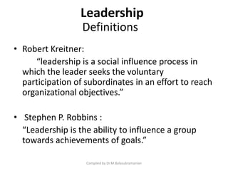 Definitions
• Robert Kreitner:
“leadership is a social influence process in
which the leader seeks the voluntary
participation of subordinates in an effort to reach
organizational objectives.”
• Stephen P. Robbins :
“Leadership is the ability to influence a group
towards achievements of goals.”
Compiled by Dr.M.Balasubramanian
Leadership
 