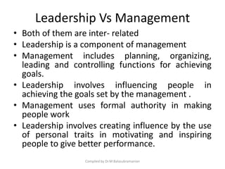 Leadership Vs Management
• Both of them are inter- related
• Leadership is a component of management
• Management includes planning, organizing,
leading and controlling functions for achieving
goals.
• Leadership involves influencing people in
achieving the goals set by the management .
• Management uses formal authority in making
people work
• Leadership involves creating influence by the use
of personal traits in motivating and inspiring
people to give better performance.
Compiled by Dr.M.Balasubramanian
 