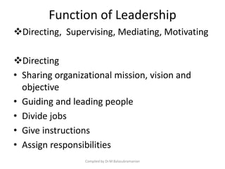 Function of Leadership
Directing, Supervising, Mediating, Motivating
Directing
• Sharing organizational mission, vision and
objective
• Guiding and leading people
• Divide jobs
• Give instructions
• Assign responsibilities
Compiled by Dr.M.Balasubramanian
 