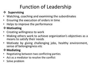 Function of Leadership
 Supervising
• Watching, coaching and examining the subordinates
• Ensuring the execution of orders in time
• Helps to improve the performance
Motivating
• Creating willingness to work
• Making others work to achieve organization’s objectives as a
means to satisfy their needs
• Motivate by giving challenging jobs, healthy environment,
sense of belongingness etc
Mediating
• Negotiating between two conflicting parties
• Act as a mediator to resolve the conflict
• Solve problem
 