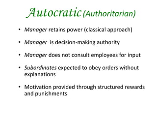 Autocratic (Authoritarian)
• Manager retains power (classical approach)
• Manager is decision-making authority
• Manager does not consult employees for input
• Subordinates expected to obey orders without
explanations
• Motivation provided through structured rewards
and punishments
 
