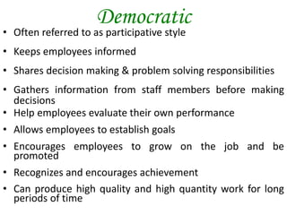 Democratic
• Often referred to as participative style
• Keeps employees informed
• Shares decision making & problem solving responsibilities
• Gathers information from staff members before making
decisions
• Help employees evaluate their own performance
• Allows employees to establish goals
• Encourages employees to grow on the job and be
promoted
• Recognizes and encourages achievement
• Can produce high quality and high quantity work for long
periods of time
 