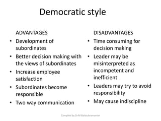 Democratic style
ADVANTAGES
• Development of
subordinates
• Better decision making with
the views of subordinates
• Increase employee
satisfaction
• Subordinates become
responsible
• Two way communication
DISADVANTAGES
• Time consuming for
decision making
• Leader may be
misinterpreted as
incompetent and
inefficient
• Leaders may try to avoid
responsibility
• May cause indiscipline
Compiled by Dr.M.Balasubramanian
 