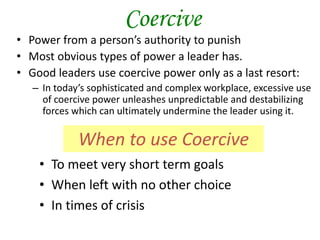 Coercive
• Power from a person’s authority to punish
• Most obvious types of power a leader has.
• Good leaders use coercive power only as a last resort:
– In today’s sophisticated and complex workplace, excessive use
of coercive power unleashes unpredictable and destabilizing
forces which can ultimately undermine the leader using it.
• To meet very short term goals
• When left with no other choice
• In times of crisis
When to use Coercive
 