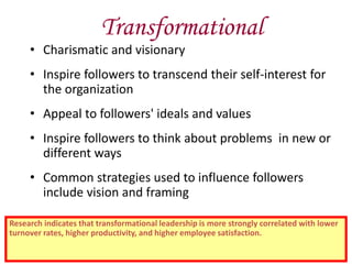 Transformational
• Charismatic and visionary
• Inspire followers to transcend their self-interest for
the organization
• Appeal to followers' ideals and values
• Inspire followers to think about problems in new or
different ways
• Common strategies used to influence followers
include vision and framing
Research indicates that transformational leadership is more strongly correlated with lower
turnover rates, higher productivity, and higher employee satisfaction.
 