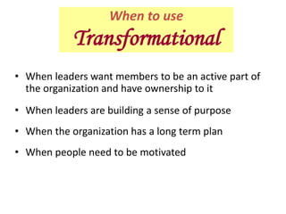 • When leaders want members to be an active part of
the organization and have ownership to it
• When leaders are building a sense of purpose
• When the organization has a long term plan
• When people need to be motivated
When to use
Transformational
 