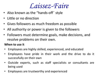 Laissez-Faire
• Also known as the “hands-off¨ style
• Little or no direction
• Gives followers as much freedom as possible
• All authority or power is given to the followers
• Followers must determine goals, make decisions, and
resolve problems on their own.
When to use it
• Employees are highly skilled, experienced, and educated
• Employees have pride in their work and the drive to do it
successfully on their own
• Outside experts, such as staff specialists or consultants are
being used
• Employees are trustworthy and experienced
 