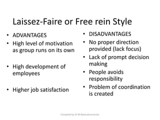 Laissez-Faire or Free rein Style
• ADVANTAGES
• High level of motivation
as group runs on its own
• High development of
employees
• Higher job satisfaction
• DISADVANTAGES
• No proper direction
provided (lack focus)
• Lack of prompt decision
making
• People avoids
responsibility
• Problem of coordination
is created
Compiled by Dr.M.Balasubramanian
 