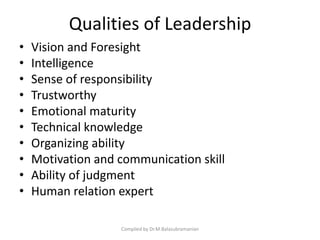 Qualities of Leadership
• Vision and Foresight
• Intelligence
• Sense of responsibility
• Trustworthy
• Emotional maturity
• Technical knowledge
• Organizing ability
• Motivation and communication skill
• Ability of judgment
• Human relation expert
Compiled by Dr.M.Balasubramanian
 