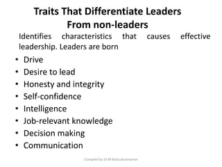 Traits That Differentiate Leaders
From non-leaders
• Drive
• Desire to lead
• Honesty and integrity
• Self-confidence
• Intelligence
• Job-relevant knowledge
• Decision making
• Communication
Compiled by Dr.M.Balasubramanian
Identifies characteristics that causes effective
leadership. Leaders are born
 
