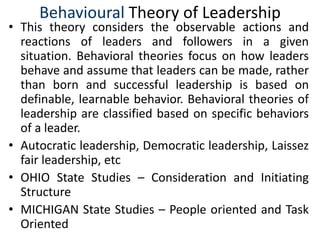 Behavioural Theory of Leadership
• This theory considers the observable actions and
reactions of leaders and followers in a given
situation. Behavioral theories focus on how leaders
behave and assume that leaders can be made, rather
than born and successful leadership is based on
definable, learnable behavior. Behavioral theories of
leadership are classified based on specific behaviors
of a leader.
• Autocratic leadership, Democratic leadership, Laissez
fair leadership, etc
• OHIO State Studies – Consideration and Initiating
Structure
• MICHIGAN State Studies – People oriented and Task
Oriented
 