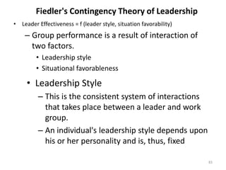 Fiedler's Contingency Theory of Leadership
• Leader Effectiveness = f (leader style, situation favorability)
– Group performance is a result of interaction of
two factors.
• Leadership style
• Situational favorableness
83
• Leadership Style
– This is the consistent system of interactions
that takes place between a leader and work
group.
– An individual's leadership style depends upon
his or her personality and is, thus, fixed
 