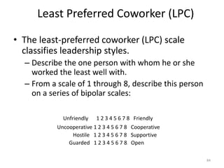 Least Preferred Coworker (LPC)
• The least-preferred coworker (LPC) scale
classifies leadership styles.
– Describe the one person with whom he or she
worked the least well with.
– From a scale of 1 through 8, describe this person
on a series of bipolar scales:
Unfriendly 1 2 3 4 5 6 7 8 Friendly
Uncooperative 1 2 3 4 5 6 7 8 Cooperative
Hostile 1 2 3 4 5 6 7 8 Supportive
Guarded 1 2 3 4 5 6 7 8 Open
84
 