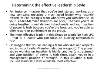 Determining the effective leadership Style
• For instance, imagine that you've just started working at a
new company, replacing a much-loved leader who recently
retired. You're leading a team who views you with distrust (so
your Leader-Member Relations are poor). The task you're all
doing together is well defined (structured), and your position
of power is high because you're the boss, and you're able to
offer reward or punishment to the group.
• The most effective leader in this situation would be high LPC
– that is, a leader who can focus on building relationships
first.
• Or, imagine that you're leading a team who likes and respects
you (so your Leader-Member relations are good). The project
you're working on together is highly creative (unstructured)
and your position of power is high since, again, you're in a
management position of strength. In this situation a task-
focused leadership style would be most effective.
Compiled by Dr.M.Balasubramanian
 
