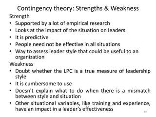 Contingency theory: Strengths & Weakness
Strength
• Supported by a lot of empirical research
• Looks at the impact of the situation on leaders
• It is predictive
• People need not be effective in all situations
• Way to assess leader style that could be useful to an
organization
Weakness
• Doubt whether the LPC is a true measure of leadership
style
• It is cumbersome to use
• Doesn't explain what to do when there is a mismatch
between style and situation
• Other situational variables, like training and experience,
have an impact in a leader's effectiveness 89
 