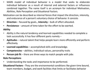 • MARS model of individual behavior is a model that seeks to elaborate
individual behavior as a result of internal and external factors or influences
combined together. The name itself is an acronym for individual Motivation,
Abilities, Role Perception and Situational Factors.
Motivation can be described as internal forces that impact the direction, intensity,
and endurance of a person’s voluntary choice of behavior. It consists
• Direction − focused by goals., Intensity − bulk of effort allocated.
• Persistence − amount of time taken for the effort to be exerted.
Ability
• Ability is the natural tendency and learned capabilities needed to complete a
task successfully. It has four different parts namely −
• Aptitudes − natural talent that helps people learn more efficiently and perform
effectively.
• Learned capabilities − accomplished skills and knowledge.
• Competencies − abilities, individual values, personality traits
• Person-job fit − there are three ways to match people with jobs
Role Perceptions
• Understanding the tasks and importance to be performed.
Situational Factors - They are the environmental conditions like given time bound,
team members, budget, and work facilities that limits or facilitates behavior
 