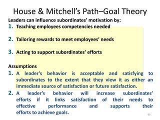 House & Mitchell’s Path–Goal Theory
90
Leaders can influence subordinates’ motivation by:
1. Teaching employees competencies needed
2. Tailoring rewards to meet employees’ needs
3. Acting to support subordinates’ efforts
Assumptions
1. A leader’s behavior is acceptable and satisfying to
subordinates to the extent that they view it as either an
immediate source of satisfaction or future satisfaction.
2. A leader’s behavior will increase subordinates’
efforts if it links satisfaction of their needs to
effective performance and supports their
efforts to achieve goals.
 