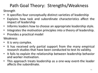 Path Goal Theory: Strengths/Weakness
Strength
• It specifies four conceptually distinct varieties of leadership
• Explains how task and subordinate characteristics affect the
impact of leadership
• Informs leaders how to choose an appropriate leadership style.
• Integrates the motivation principles into a theory of leadership.
• Provides a practical model
Weakness
• It is very complex.
• It has received only partial support from the many empirical
research studies that have been conducted to test its validity.
• It fails to explain the relationship between leadership behavior
and worker motivation.
• This approach treats leadership as a one-way event-the leader
affects the subordinate.
95
 
