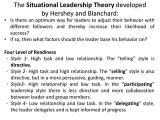 The Situational Leadership Theory developed
by Hershey and Blanchard:
• Is there an optimum way for leaders to adjust their behavior with
different followers and thereby increase their likelihood of
success?
• If so, then what factors should the leader base his behavior on?
Four Level of Readiness
• Style 1- High task and low relationship. The “telling” style is
directive.
• Style 2- High task and high relationship. The “selling” style is also
directive, but in a more persuasive, guiding, manner.
• Style3- High relationship and low task. In the “participating”
leadership style there is less direction and more collaboration
between leader and group members.
• Style 4- Low relationship and low task. In the “delegating” style,
the leader delegates and is kept informed of progress
 