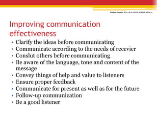 Improving communication
effectiveness
• Clarify the ideas before communicating
• Communicate according to the needs of recevier
• Conslut others before communicating
• Be aware of the language, tone and content of the
message
• Convey things of help and value to listeners
• Ensure proper feedback
• Communicate for present as well as for the future
• Follow-up communication
• Be a good listener
Madan Kumar M.A.,M.A.,B.Ed.,M.Phil.,M.B.A.,
 