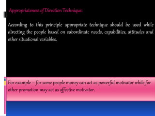 Appropriatenessof DirectionTechnique:
According to this principle appropriate technique should be used while
directing the people based on subordinate needs, capabilities, attitudes and
other situational variables.
For example – for some people money can act as powerful motivator while for
other promotion may act as affective motivator.
 
