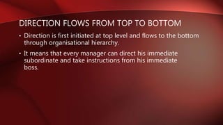 DIRECTION FLOWS FROM TOP TO BOTTOM
• Direction is first initiated at top level and flows to the bottom
through organisational hierarchy.
• It means that every manager can direct his immediate
subordinate and take instructions from his immediate
boss.
 