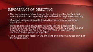 IMPORTANCE OF DIRECTING
• The importance of direction can be understood by the fact that
every action in the organisation is initiated through direction only.
• Direction integrates people towards achievement of common
objectives.
• Through direction, managers not only tell the people in the
organisation as to what they should do, when they should do and
how they should do but also see that their instructions are
implemented in proper perspective.
• This is important factor in the efficient and effective functioning of
the organisation.
 