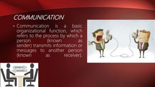 COMMUNICATION
• Communication is a basic
organizational function, which
refers to the process by which a
person (known as
sender) transmits information or
messages to another person
(known as receiver).
 