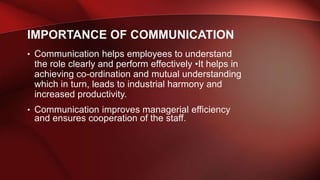 IMPORTANCE OF COMMUNICATION
• Communication helps employees to understand
the role clearly and perform effectively •It helps in
achieving co-ordination and mutual understanding
which in turn, leads to industrial harmony and
increased productivity.
• Communication improves managerial efficiency
and ensures cooperation of the staff.
 