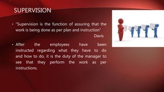 SUPERVISION
• “Supervision is the function of assuring that the
work is being done as per plan and instruction”
Davis
• After the employees have been
instructed regarding what they have to do
and how to do, it is the duty of the manager to
see that they perform the work as per
instructions.
 