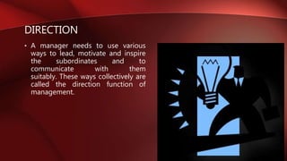 DIRECTION
• A manager needs to use various
ways to lead, motivate and inspire
the subordinates and to
communicate with them
suitably. These ways collectively are
called the direction function of
management.
 