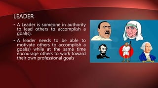 LEADER
• A Leader is someone in authority
to lead others to accomplish a
goal(s).
• A leader needs to be able to
motivate others to accomplish a
goal(s) while at the same time
encourage others to work toward
their own professional goals
 