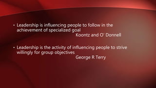 • Leadership is influencing people to follow in the
achievement of specialized goal
Koontz and O’ Donnell
• Leadership is the activity of influencing people to strive
willingly for group objectives
George R Terry
 