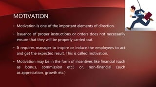 MOTIVATION
• Motivation is one of the important elements of direction.
• Issuance of proper instructions or orders does not necessarily
ensure that they will be properly carried out.
• It requires manager to inspire or induce the employees to act
and get the expected result. This is called motivation.
• Motivation may be in the form of incentives like financial (such
as bonus, commission etc.) or, non-financial (such
as appreciation, growth etc.)
 
