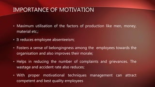 IMPORTANCE OF MOTIVATION
• Maximum utilisation of the factors of production like men, money,
material etc.;
• It reduces employee absenteeism;
• Fosters a sense of belongingness among the employees towards the
organisation and also improves their morale;
• Helps in reducing the number of complaints and grievances. The
wastage and accident rate also reduces;
• With proper motivational techniques management can attract
competent and best quality employees
 