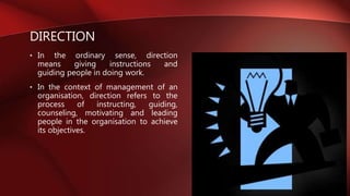 DIRECTION
• In the ordinary sense, direction
means giving instructions and
guiding people in doing work.
• In the context of management of an
organisation, direction refers to the
process of instructing, guiding,
counseling, motivating and leading
people in the organisation to achieve
its objectives.
 