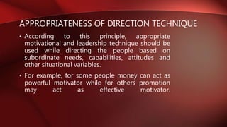 APPROPRIATENESS OF DIRECTION TECHNIQUE
• According to this principle, appropriate
motivational and leadership technique should be
used while directing the people based on
subordinate needs, capabilities, attitudes and
other situational variables.
• For example, for some people money can act as
powerful motivator while for others promotion
may act as effective motivator.
 