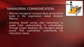MANAGERIAL COMMUNICATION
• Effective managerial communication across all the
levels in the organisation makes direction
effective.
• Directing should convey clear instructions to
create total understanding to subordinates.
Through proper feedback, the managers should
ensure that subordinate understands his
instructions clearly.
 