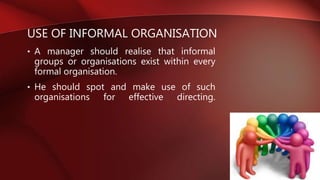 USE OF INFORMAL ORGANISATION
• A manager should realise that informal
groups or organisations exist within every
formal organisation.
• He should spot and make use of such
organisations for effective directing.
 