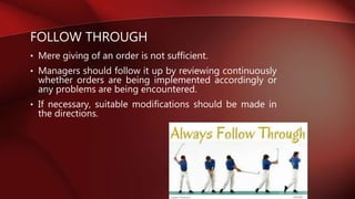 FOLLOW THROUGH
• Mere giving of an order is not sufficient.
• Managers should follow it up by reviewing continuously
whether orders are being implemented accordingly or
any problems are being encountered.
• If necessary, suitable modifications should be made in
the directions.
 