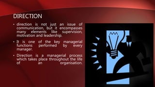 DIRECTION
• direction is not just an issue of
communication, but it encompasses
many elements like supervision,
motivation and leadership.
• It is one of the key managerial
functions performed by every
manager.
• Direction is a managerial process
which takes place throughout the life
of an organisation.
 