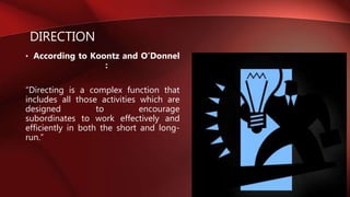 DIRECTION
• According to Koontz and O’Donnel
:
“Directing is a complex function that
includes all those activities which are
designed to encourage
subordinates to work effectively and
efficiently in both the short and long-
run.”
 
